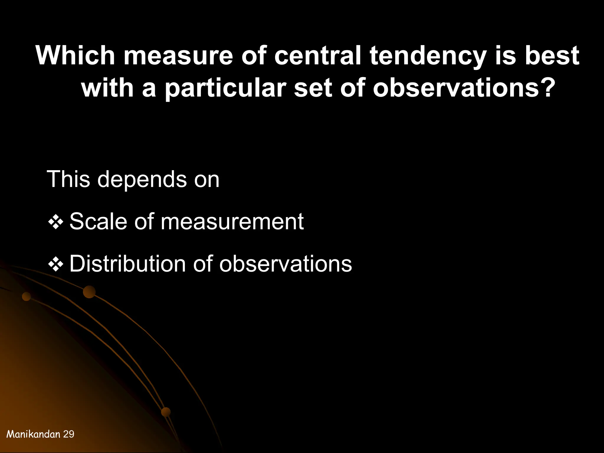 Manikandan 29
Which measure of central tendency is best
with a particular set of observations?
This depends on
 Scale of measurement
 Distribution of observations
 