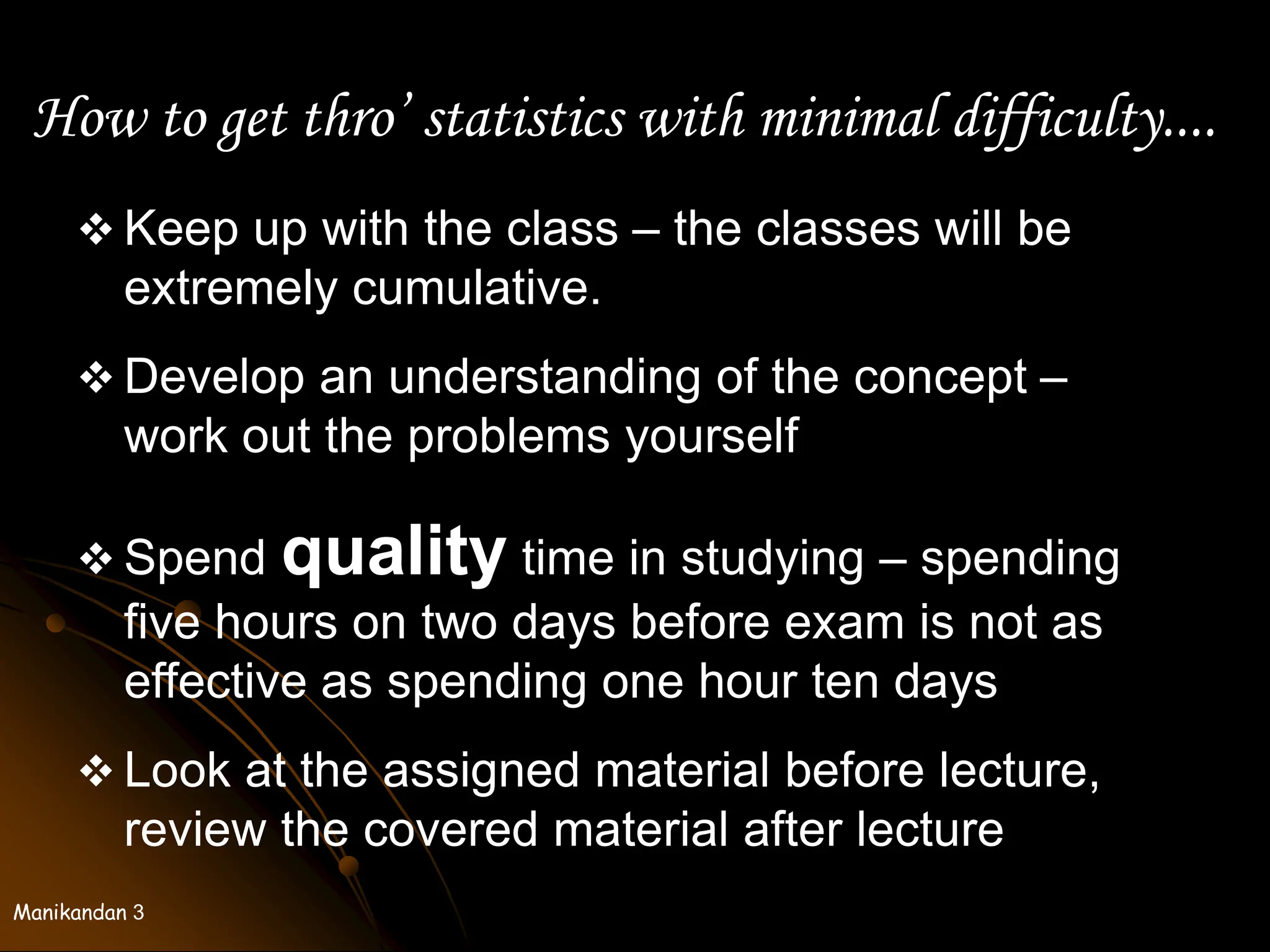 Manikandan 3
How to get thro’ statistics with minimal difficulty....
 Keep up with the class – the classes will be
extremely cumulative.
 Develop an understanding of the concept –
work out the problems yourself
 Spend quality time in studying – spending
five hours on two days before exam is not as
effective as spending one hour ten days
 Look at the assigned material before lecture,
review the covered material after lecture
 