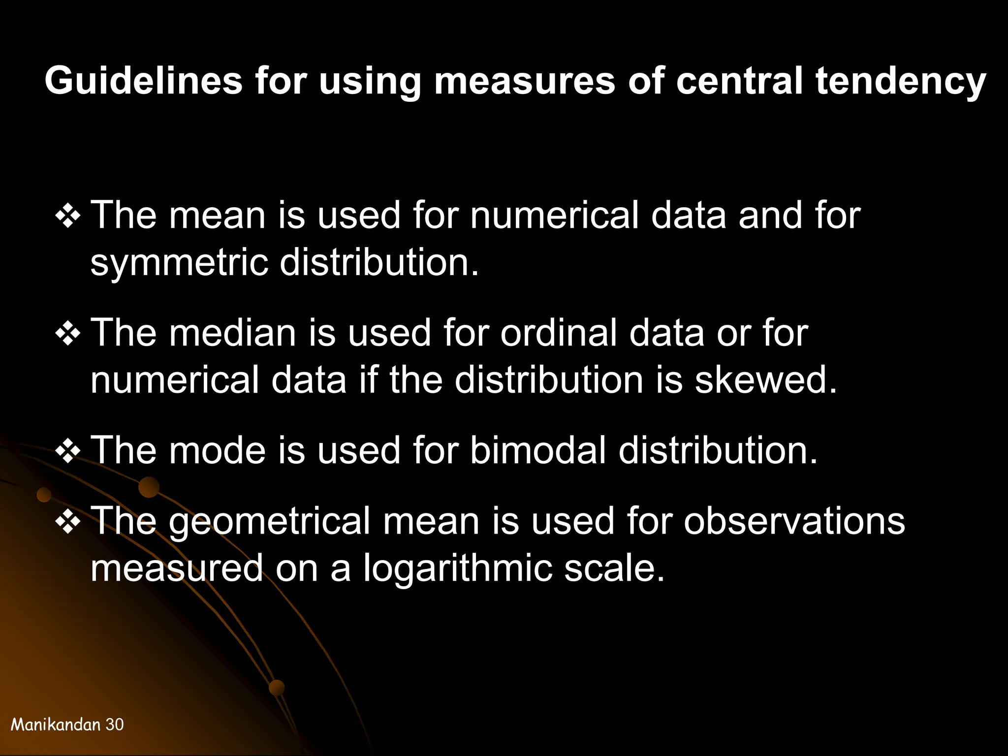 Manikandan 30
Guidelines for using measures of central tendency
 The mean is used for numerical data and for
symmetric distribution.
 The median is used for ordinal data or for
numerical data if the distribution is skewed.
 The mode is used for bimodal distribution.
 The geometrical mean is used for observations
measured on a logarithmic scale.
 