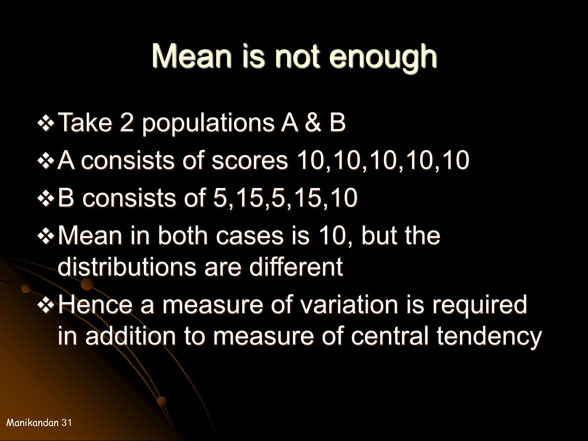 Manikandan 31
Mean is not enough
Take 2 populations A & B
A consists of scores 10,10,10,10,10
B consists of 5,15,5,15,10
Mean in both cases is 10, but the
distributions are different
Hence a measure of variation is required
in addition to measure of central tendency
 