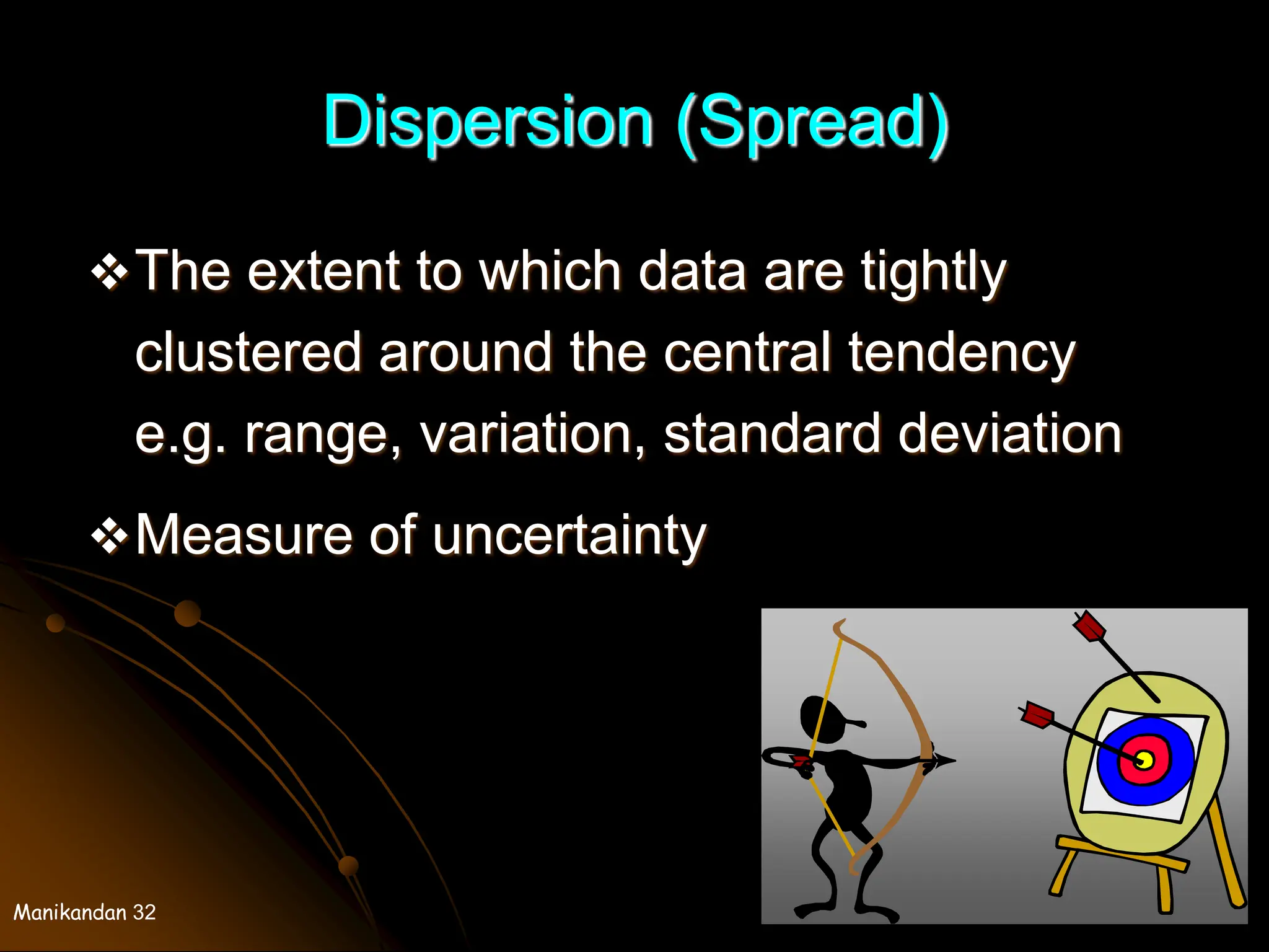 Manikandan 32
Dispersion (Spread)
The extent to which data are tightly
clustered around the central tendency
e.g. range, variation, standard deviation
Measure of uncertainty
 