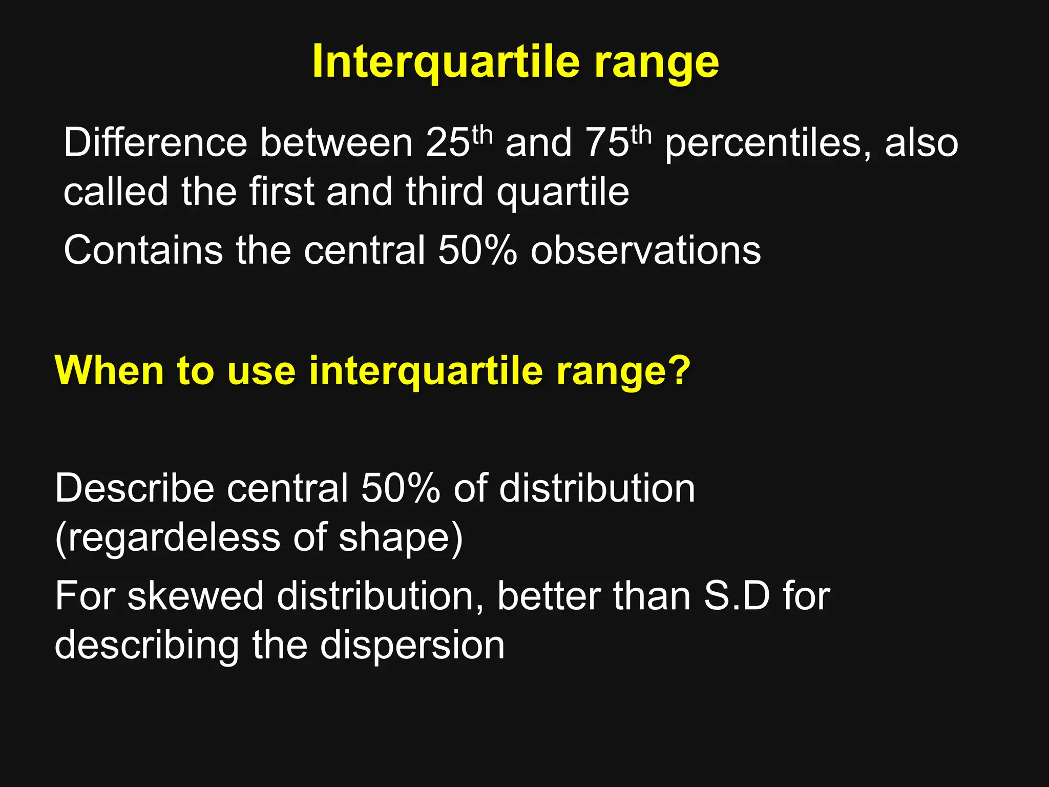 Interquartile range
Difference between 25th and 75th percentiles, also
called the first and third quartile
Contains the central 50% observations
When to use interquartile range?
Describe central 50% of distribution
(regardeless of shape)
For skewed distribution, better than S.D for
describing the dispersion
 