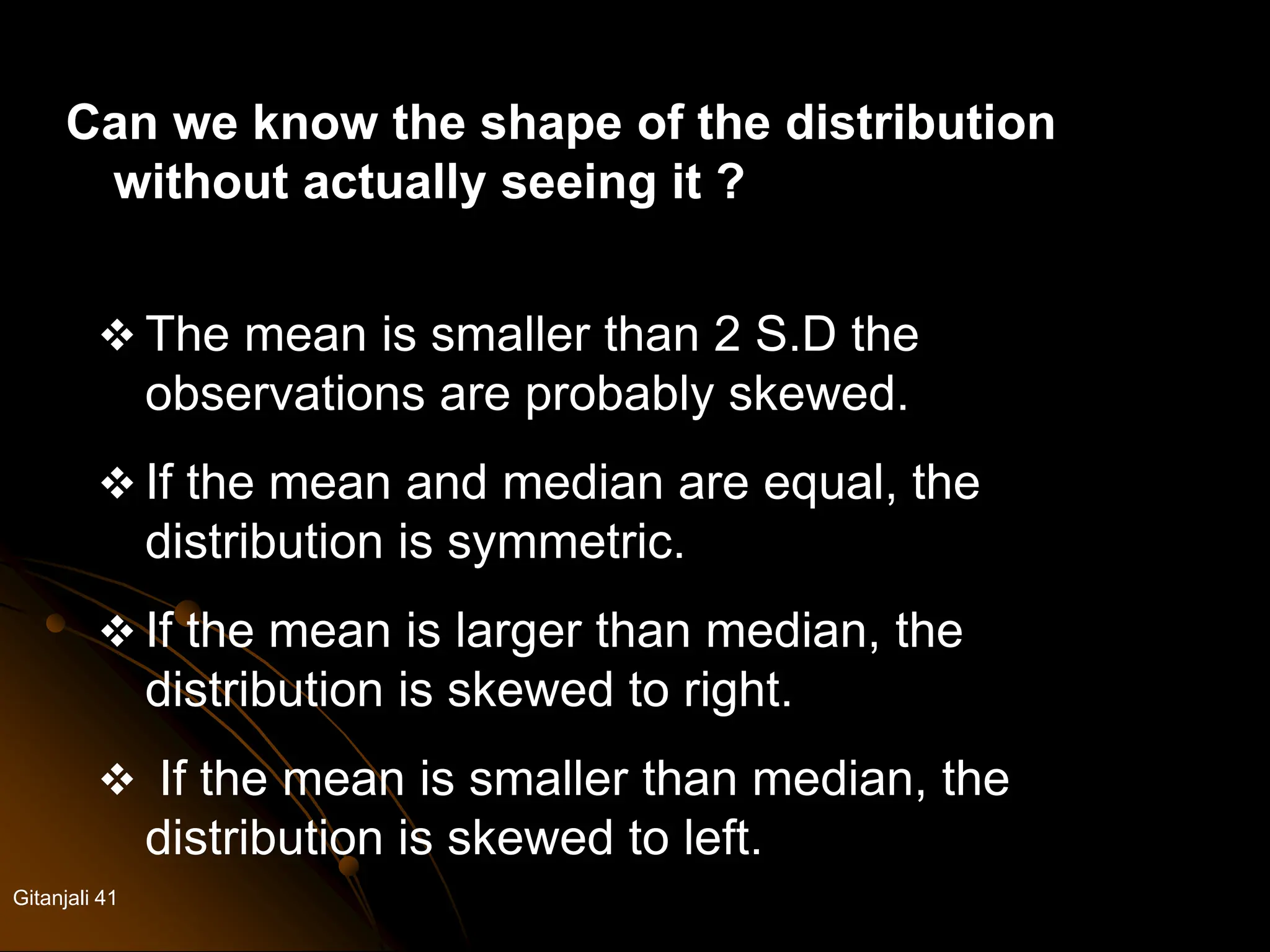 Gitanjali 41
Can we know the shape of the distribution
without actually seeing it ?
 The mean is smaller than 2 S.D the
observations are probably skewed.
 If the mean and median are equal, the
distribution is symmetric.
 If the mean is larger than median, the
distribution is skewed to right.
 If the mean is smaller than median, the
distribution is skewed to left.
 