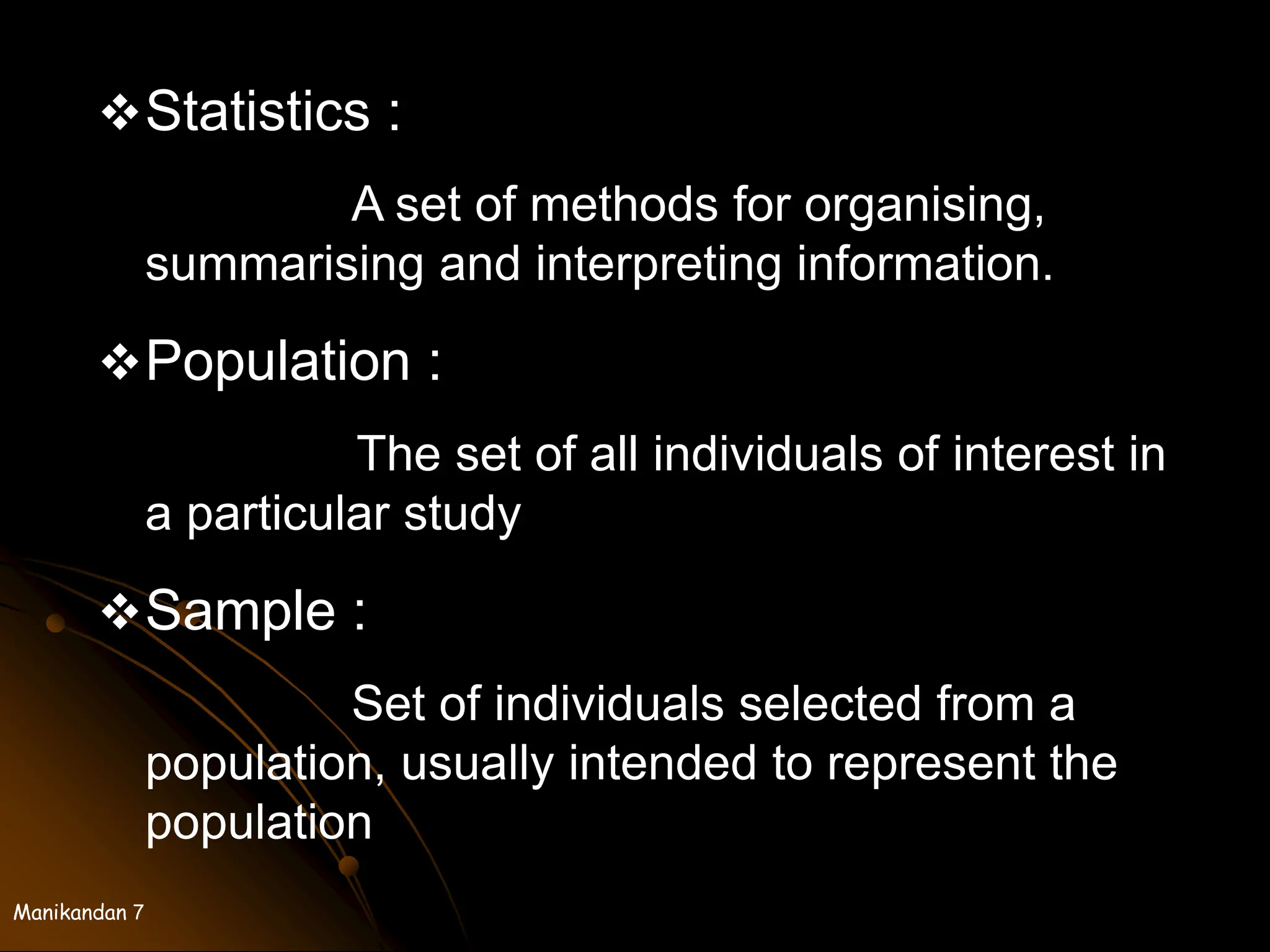 Manikandan 7
Statistics :
A set of methods for organising,
summarising and interpreting information.
Population :
The set of all individuals of interest in
a particular study
Sample :
Set of individuals selected from a
population, usually intended to represent the
population
 