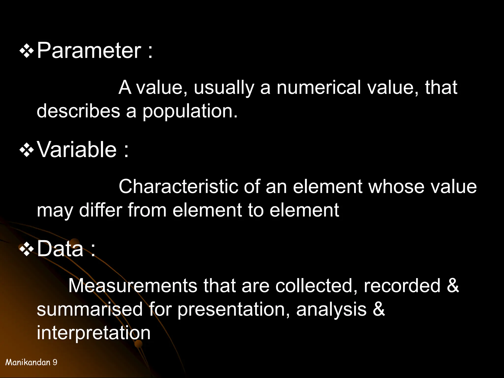 Manikandan 9
Parameter :
A value, usually a numerical value, that
describes a population.
Variable :
Characteristic of an element whose value
may differ from element to element
Data :
Measurements that are collected, recorded &
summarised for presentation, analysis &
interpretation
 