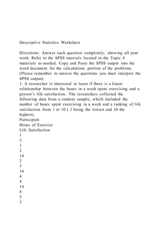 Descriptive Statistics Worksheet
Directions: Answer each question completely, showing all your
work. Refer to the SPSS tutorials located in the Topic 4
materials as needed. Copy and Paste the SPSS output into the
word document for the calculations portion of the problems.
(Please remember to answer the questions you must interpret the
SPSS output).
1. A researcher is interested to learn if there is a linear
relationship between the hours in a week spent exercising and a
person’s life satisfaction. The researchers collected the
following data from a random sample, which included the
number of hours spent exercising in a week and a ranking of life
satisfaction from 1 to 10 ( 1 being the lowest and 10 the
highest).
Participant
Hours of Exercise
Life Satisfaction
1
3
1
2
14
2
3
14
4
4
14
4
5
3
 
