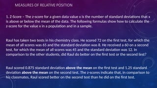 MEASURES OF RELATIVE POSITION
1. Z-Score – The z-score for a given data value x is the number of standard deviations that x
is above or below the mean of the data. The following formulas show how to calculate the
z-score for the value x in a population and in a sample.
Raul has taken two tests in his chemistry class. He scored 72 on the first test, for which the
mean of all scores was 65 and the standard deviation was 8. He received a 60 on a second
test, for which the mean of all scores was 45 and the standard deviation was 12. In
comparison to the other students, did Raul do better on the first test or the second test?
Raul scored 0.875 standard deviation above the mean on the first test and 1.25 standard
deviation above the mean on the second test. The z-scores indicate that, in comparison to
his classmates, Raul scored better on the second test than he did on the first test.
 