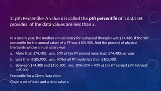 2. pth Percentile- A value x is called the pth percentile of a data set
provides of the data values are less than x.
In a recent year, the median annual salary for a physical therapist was $74,480. If the 90th
percentile for the annual salary of a PT was $105,900, find the percent of physical
therapists whose annual salary was
a. More than $74,480. ans. 50% of the PT earned more than $74,480 per year
b. Less than $105,900. ans. 90%of all PT made less than $105,900.
c. Between $74,480 and $105,900. ans. 90%-50% = 40% of the PT earned $74,480 and
105,900.
Percentile for a Given Data Value
Given a set of data and a data value x,
 