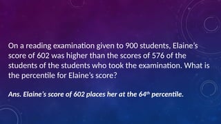 On a reading examination given to 900 students, Elaine’s
score of 602 was higher than the scores of 576 of the
students of the students who took the examination. What is
the percentile for Elaine’s score?
Ans. Elaine’s score of 602 places her at the 64th
percentile.
 