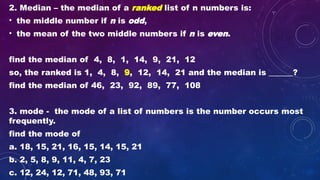 2. Median – the median of a ranked list of n numbers is:
• the middle number if n is odd,
• the mean of the two middle numbers if n is even.
find the median of 4, 8, 1, 14, 9, 21, 12
so, the ranked is 1, 4, 8, 9, 12, 14, 21 and the median is ______?
find the median of 46, 23, 92, 89, 77, 108
3. mode - the mode of a list of numbers is the number occurs most
frequently.
find the mode of
a. 18, 15, 21, 16, 15, 14, 15, 21
b. 2, 5, 8, 9, 11, 4, 7, 23
c. 12, 24, 12, 71, 48, 93, 71
 