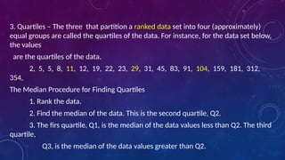 3. Quartiles – The three that partition a ranked data set into four (approximately)
equal groups are called the quartiles of the data. For instance, for the data set below,
the values
are the quartiles of the data.
2, 5, 5, 8, 11, 12, 19, 22, 23, 29, 31, 45, 83, 91, 104, 159, 181, 312,
354,
The Median Procedure for Finding Quartiles
1. Rank the data.
2. Find the median of the data. This is the second quartile, Q2.
3. The firs quartile, Q1, is the median of the data values less than Q2. The third
quartile,
Q3, is the median of the data values greater than Q2.
 