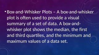 •Box-and-Whisker Plots – A box-and-whisker
plot is often used to provide a visual
summary of a set of data. A box-and-
whisker plot shows the median, the first
and third quartiles, and the minimum and
maximum values of a data set.
 