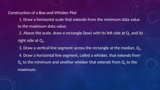 Construction of a Box-and-Whisker Plot
1. Draw a horizontal scale that extends from the minimum data value
to the maximum data value.
2. Above the scale, draw a rectangle (box) with its left side at Q1 and its
right side at Q3.
3. Draw a vertical line segment across the rectangle at the median, Q2.
4. Draw a horizontal line segment, called a whisker, that extends from
Q1 to the minimum and another whisker that extends from Q3 to the
maximum.
 