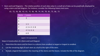 • Stem-and-Leaf Diagrams – The relative position of each data value in a small set of data can be graphically displayed by
using a stem-and leaf diagram. For instance, consider the following history test score.
65, 72, 96, 86, 43, 61, 75, 86, 98, 74, 84, 78, 85, 75, 86, 73
Legend: 8/6 represents 86
Steps in Construction of a Stem-and-Leaf Diagram
1. Determine the stems and list them in a column from smallest to largest or largest to smallest.
2. List the remaining digit of each stem as a leaf to the right of the stem.
3. Include a legend that explains the meaning of the stems and the leaves. Include the title of the diagram.
Stems Leaves
4 3
5
6 1 5
7 2 3 4 5 5 8
8 4 5 6 6 6
9 6 8
 