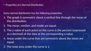 • Properties of a Normal Distribution
Every normal distribution has the following properties:
1. The graph is symmetric about a vertical line through the mean of
the distribution.
2. The mean, median, and mode are equal.
3. The y-value of each point on the curve is the percent (expressed
as a decimal) of the data at the corresponding x-value.
4. Areas under the curve that are symmetric about the mean are
equal.
5. The total area under the curve is 1.
 