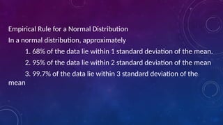 Empirical Rule for a Normal Distribution
In a normal distribution, approximately
1. 68% of the data lie within 1 standard deviation of the mean.
2. 95% of the data lie within 2 standard deviation of the mean
3. 99.7% of the data lie within 3 standard deviation of the
mean
 