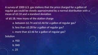 A survey of 1000 U.S. gas stations that the price charged for a gallon of
regular gas could be closely approximated by a normal distribution with a
mean of $3.10 and a standard deviation
of $0.18. How many of the station charge
a. between $2.74 and $3.46 for a gallon of regular gas?
b. less than $3.28 for a gallon of regular gas?
c. more than $3.46 for a gallon of regular gas?
Solution
a. 950
b. 840
c. 25
 