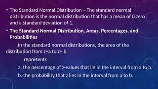 • The Standard Normal Distribution – The standard normal
distribution is the normal distribution that has a mean of 0 zero
and a standard deviation of 1.
• The Standard Normal Distribution, Areas, Percentages, and
Probabilities
In the standard normal distributions, the area of the
distribution from z=a to z= b
represents
a. the percentage of z-values that lie in the interval from a to b.
b. the probability that z lies in the interval from a to b.
 