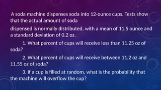 A soda machine dispenses soda into 12-ounce cups. Tests show
that the actual amount of soda
dispensed is normally distributed, with a mean of 11.5 ounce and
a standard deviation of 0.2 oz.
1. What percent of cups will receive less than 11.25 oz of
soda?
2. What percent of cups will receive between 11.2 oz and
11.55 oz of soda?
3. If a cup is filled at random, what is the probability that
the machine will overflow the cup?
 