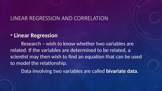 LINEAR REGRESSION AND CORRELATION
• Linear Regression
Research – wish to know whether two variables are
related. If the variables are determined to be related, a
scientist may then wish to find an equation that can be used
to model the relationship.
Data involving two variables are called bivariate data.
 