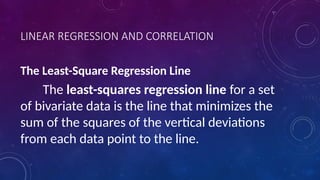 LINEAR REGRESSION AND CORRELATION
The Least-Square Regression Line
The least-squares regression line for a set
of bivariate data is the line that minimizes the
sum of the squares of the vertical deviations
from each data point to the line.
 