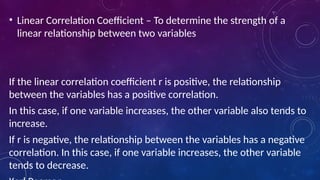 • Linear Correlation Coefficient – To determine the strength of a
linear relationship between two variables
If the linear correlation coefficient r is positive, the relationship
between the variables has a positive correlation.
In this case, if one variable increases, the other variable also tends to
increase.
If r is negative, the relationship between the variables has a negative
correlation. In this case, if one variable increases, the other variable
tends to decrease.
 