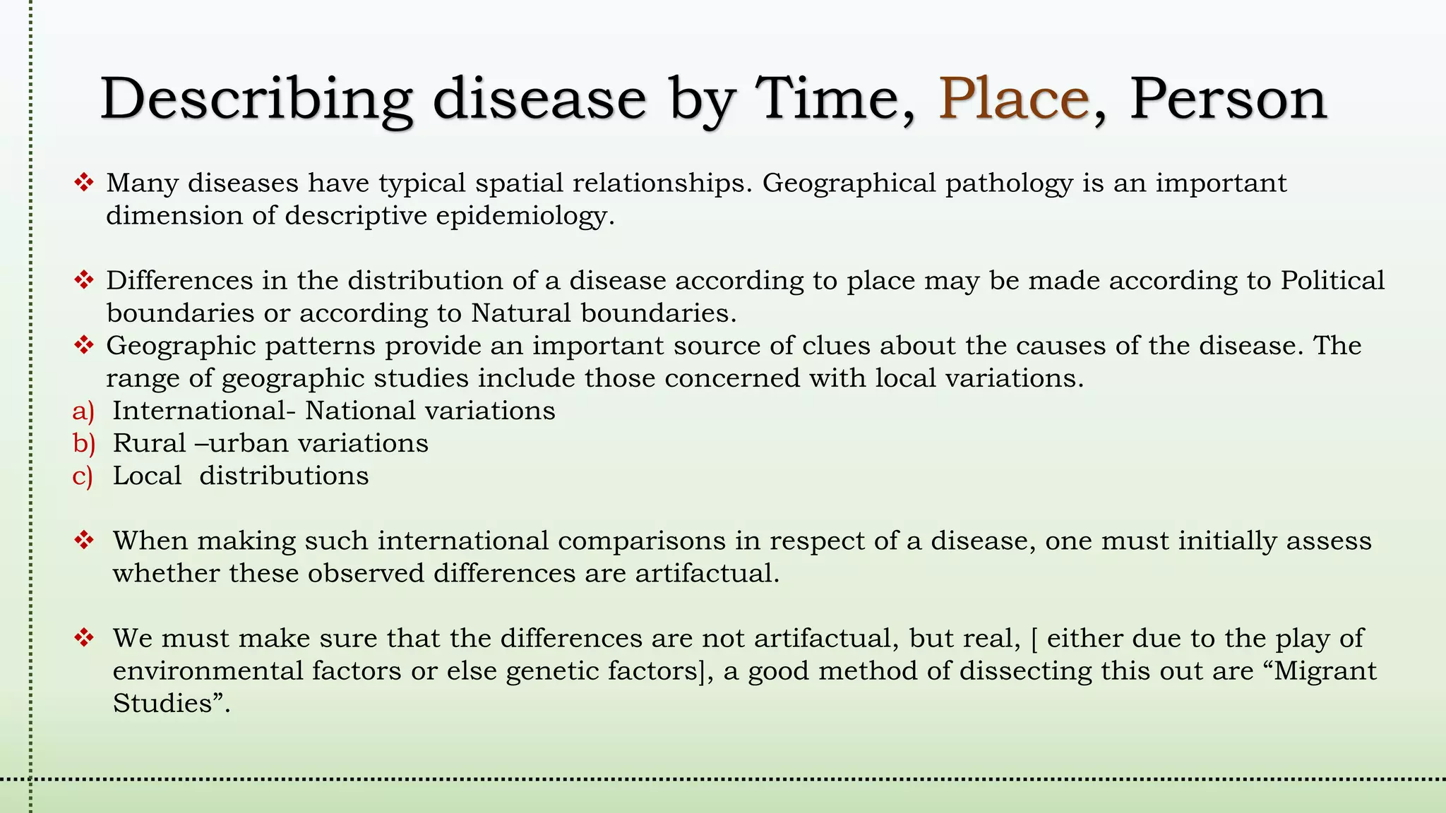 Describing disease by Time, Place, Person
 Many diseases have typical spatial relationships. Geographical pathology is an important
dimension of descriptive epidemiology.
 Differences in the distribution of a disease according to place may be made according to Political
boundaries or according to Natural boundaries.
 Geographic patterns provide an important source of clues about the causes of the disease. The
range of geographic studies include those concerned with local variations.
a) International- National variations
b) Rural –urban variations
c) Local distributions
 When making such international comparisons in respect of a disease, one must initially assess
whether these observed differences are artifactual.
 We must make sure that the differences are not artifactual, but real, [ either due to the play of
environmental factors or else genetic factors], a good method of dissecting this out are “Migrant
Studies”.
 