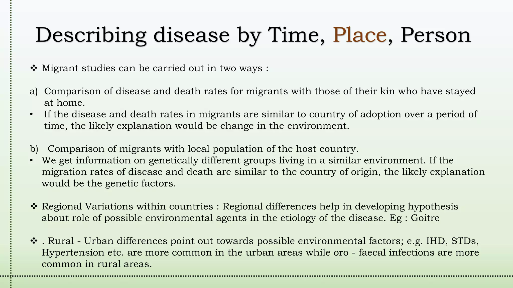 Describing disease by Time, Place, Person
 Migrant studies can be carried out in two ways :
a) Comparison of disease and death rates for migrants with those of their kin who have stayed
at home.
• If the disease and death rates in migrants are similar to country of adoption over a period of
time, the likely explanation would be change in the environment.
b) Comparison of migrants with local population of the host country.
• We get information on genetically different groups living in a similar environment. If the
migration rates of disease and death are similar to the country of origin, the likely explanation
would be the genetic factors.
 Regional Variations within countries : Regional differences help in developing hypothesis
about role of possible environmental agents in the etiology of the disease. Eg : Goitre
 . Rural - Urban differences point out towards possible environmental factors; e.g. IHD, STDs,
Hypertension etc. are more common in the urban areas while oro - faecal infections are more
common in rural areas.
 