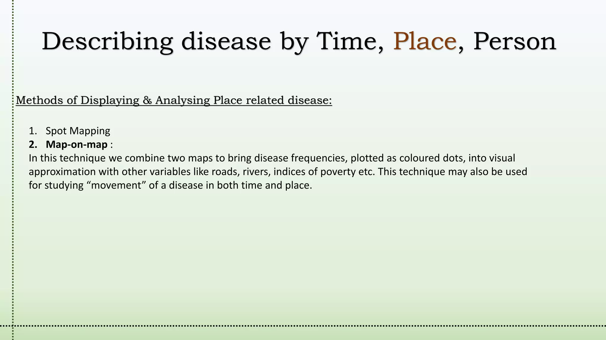 Describing disease by Time, Place, Person
Methods of Displaying & Analysing Place related disease:
1. Spot Mapping
2. Map-on-map :
In this technique we combine two maps to bring disease frequencies, plotted as coloured dots, into visual
approximation with other variables like roads, rivers, indices of poverty etc. This technique may also be used
for studying “movement” of a disease in both time and place.
 