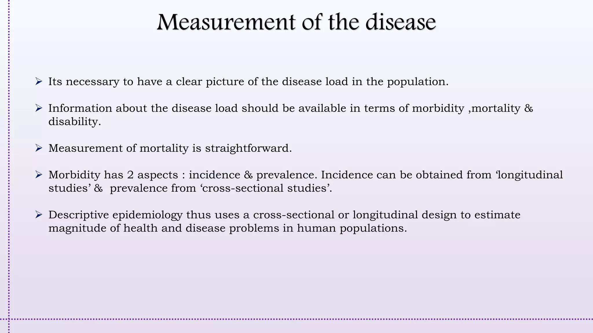 Measurement of the disease
 Its necessary to have a clear picture of the disease load in the population.
 Information about the disease load should be available in terms of morbidity ,mortality &
disability.
 Measurement of mortality is straightforward.
 Morbidity has 2 aspects : incidence & prevalence. Incidence can be obtained from ‘longitudinal
studies’ & prevalence from ‘cross-sectional studies’.
 Descriptive epidemiology thus uses a cross-sectional or longitudinal design to estimate
magnitude of health and disease problems in human populations.
 