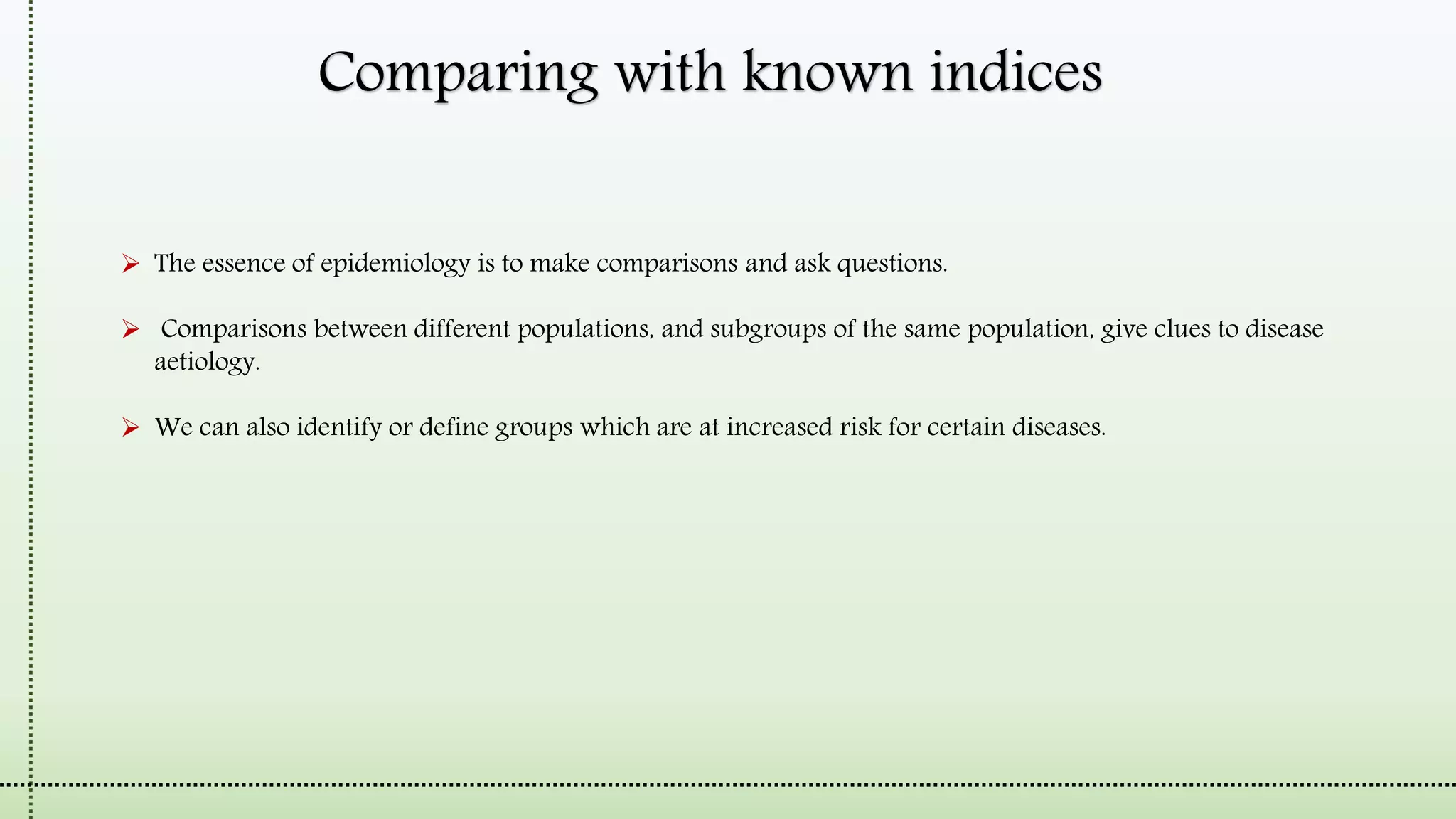 Comparing with known indices
 The essence of epidemiology is to make comparisons and ask questions.
 Comparisons between different populations, and subgroups of the same population, give clues to disease
aetiology.
 We can also identify or define groups which are at increased risk for certain diseases.
 