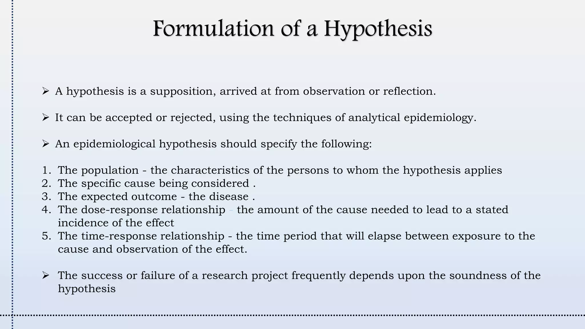 Formulation of a Hypothesis
 A hypothesis is a supposition, arrived at from observation or reflection.
 It can be accepted or rejected, using the techniques of analytical epidemiology.
 An epidemiological hypothesis should specify the following:
1. The population - the characteristics of the persons to whom the hypothesis applies
2. The specific cause being considered .
3. The expected outcome - the disease .
4. The dose-response relationship - the amount of the cause needed to lead to a stated
incidence of the effect
5. The time-response relationship - the time period that will elapse between exposure to the
cause and observation of the effect.
 The success or failure of a research project frequently depends upon the soundness of the
hypothesis
 