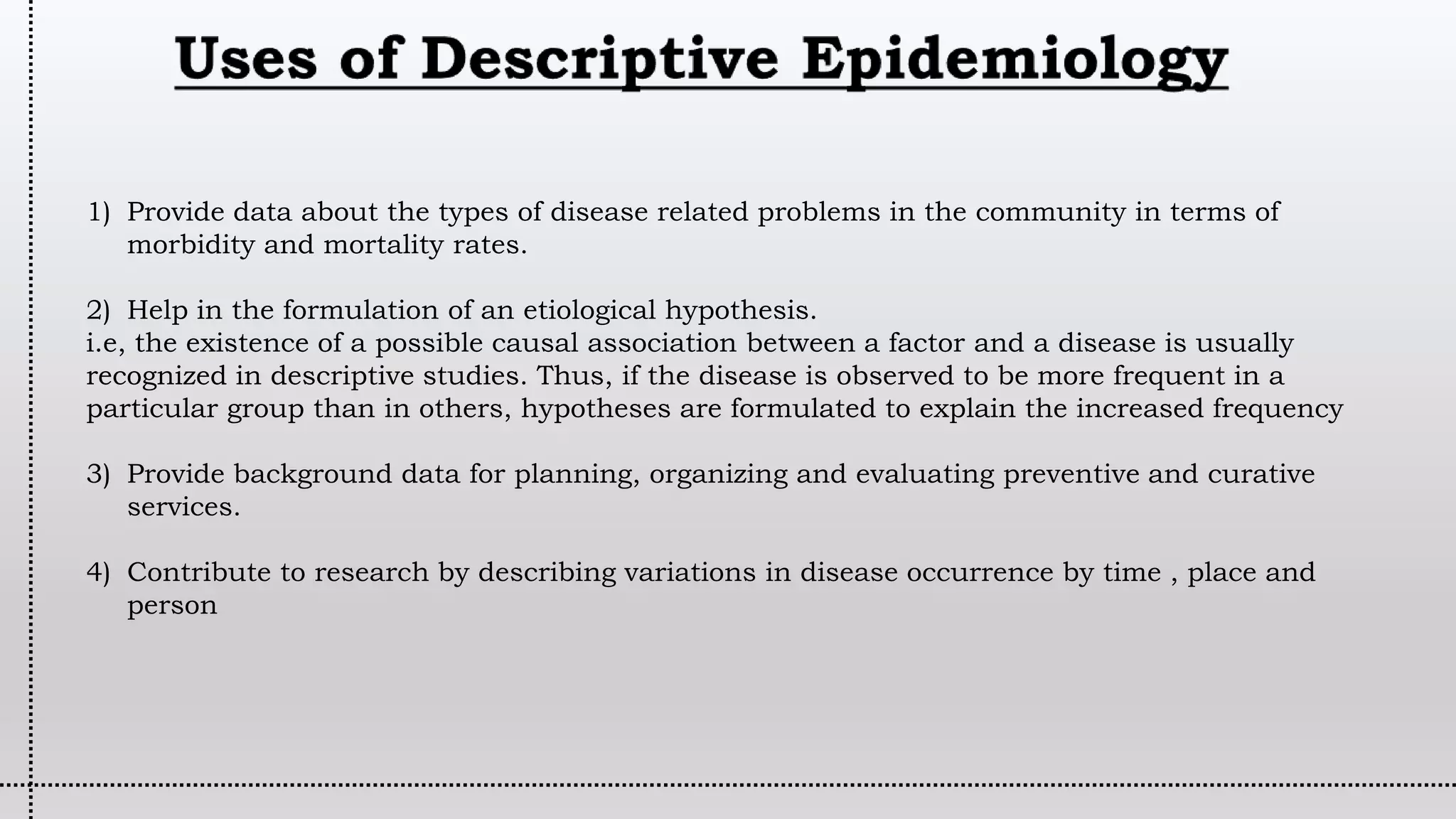 1) Provide data about the types of disease related problems in the community in terms of
morbidity and mortality rates.
2) Help in the formulation of an etiological hypothesis.
i.e, the existence of a possible causal association between a factor and a disease is usually
recognized in descriptive studies. Thus, if the disease is observed to be more frequent in a
particular group than in others, hypotheses are formulated to explain the increased frequency
3) Provide background data for planning, organizing and evaluating preventive and curative
services.
4) Contribute to research by describing variations in disease occurrence by time , place and
person
 