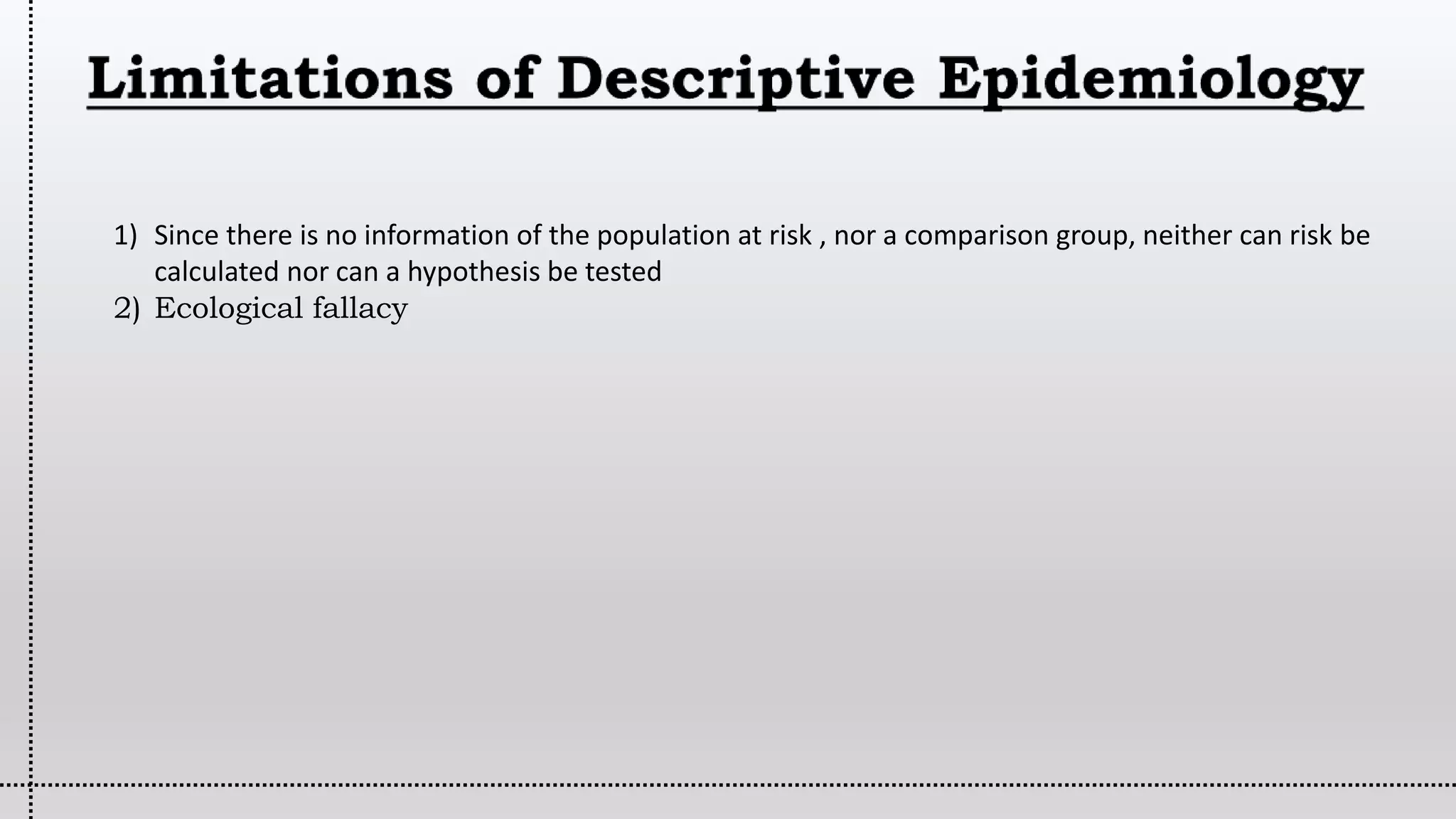 1) Since there is no information of the population at risk , nor a comparison group, neither can risk be
calculated nor can a hypothesis be tested
2) Ecological fallacy
 