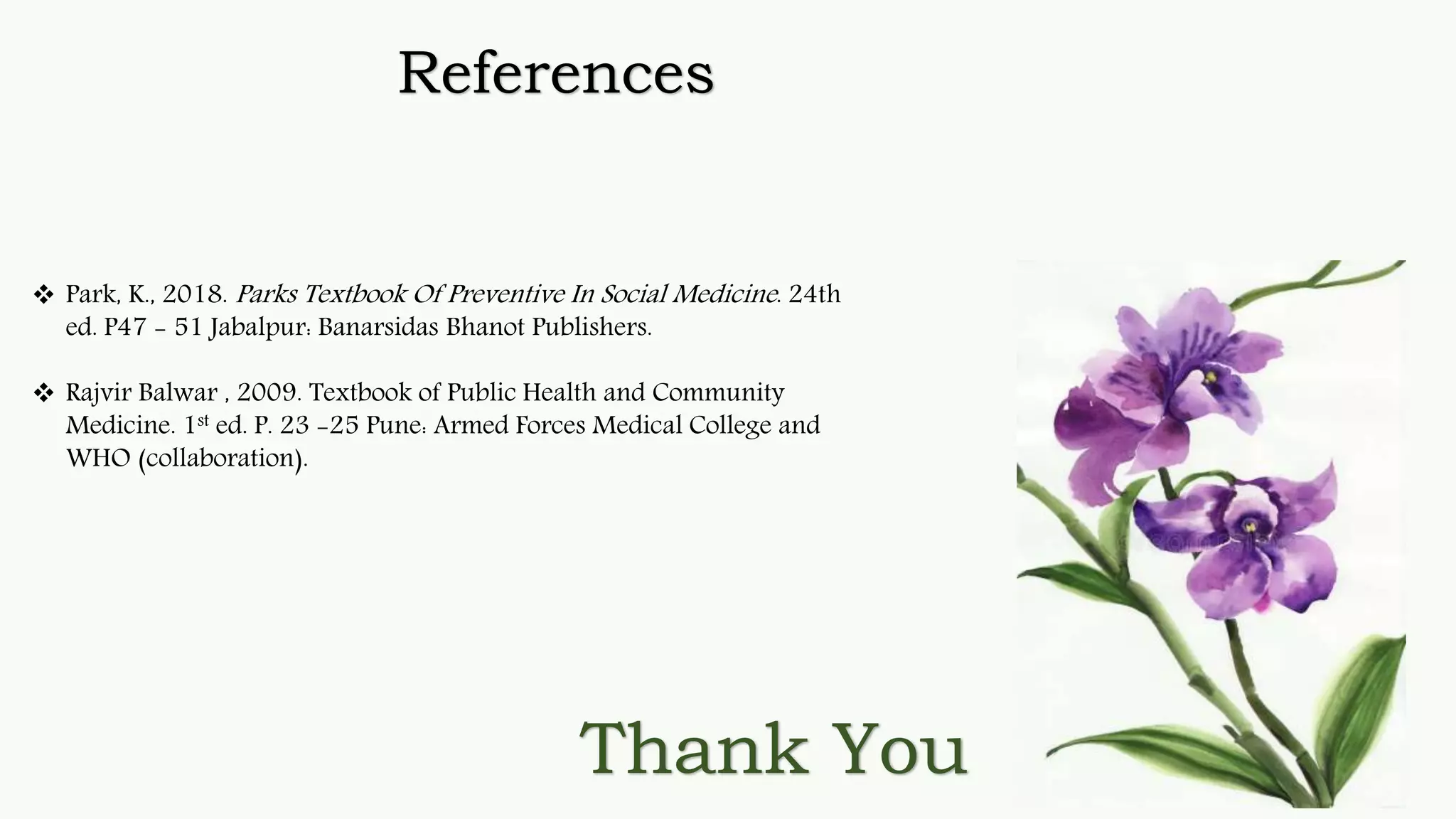 Thank You
References
 Park, K., 2018. Parks Textbook Of Preventive In Social Medicine. 24th
ed. P47 - 51 Jabalpur: Banarsidas Bhanot Publishers.
 Rajvir Balwar , 2009. Textbook of Public Health and Community
Medicine. 1st ed. P. 23 -25 Pune: Armed Forces Medical College and
WHO (collaboration).
 