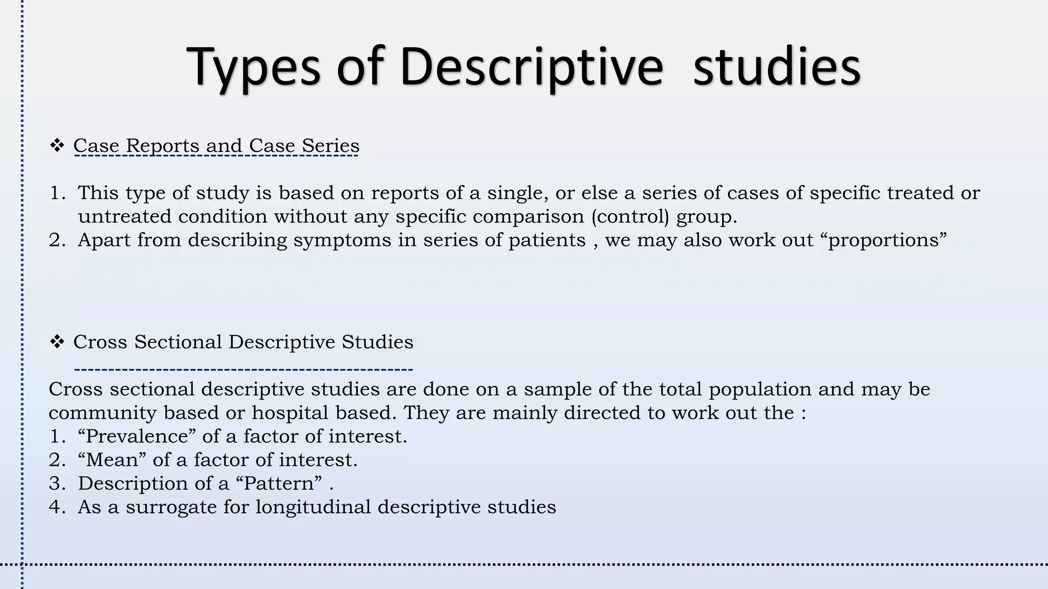Types of Descriptive studies
 Case Reports and Case Series
1. This type of study is based on reports of a single, or else a series of cases of specific treated or
untreated condition without any specific comparison (control) group.
2. Apart from describing symptoms in series of patients , we may also work out “proportions” (e.g.
percentage of cases that belong to a particular age group, sex, ethnic group etc.).
• However, we must remember that these proportions do not indicate risk since the denominator is still the number of cases
and not the population at risk
 Cross Sectional Descriptive Studies
Cross sectional descriptive studies are done on a sample of the total population and may be
community based or hospital based. They are mainly directed to work out the :
1. “Prevalence” of a factor of interest.
2. “Mean” of a factor of interest.
3. Description of a “Pattern” .
4. As a surrogate for longitudinal descriptive studies
 