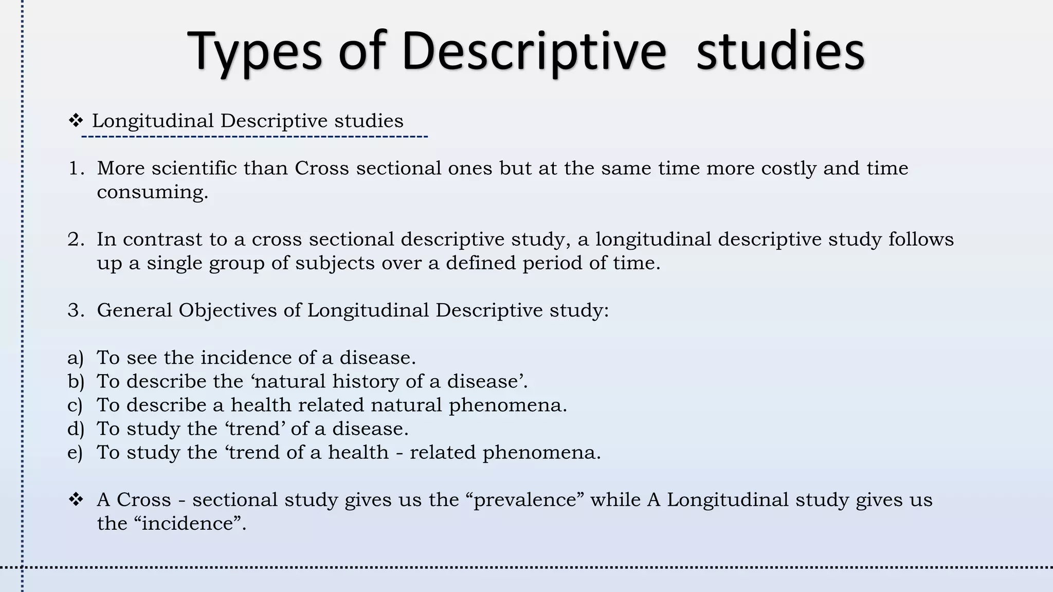 Longitudinal Descriptive studies
1. More scientific than Cross sectional ones but at the same time more costly and time
consuming.
2. In contrast to a cross sectional descriptive study, a longitudinal descriptive study follows
up a single group of subjects over a defined period of time.
3. General Objectives of Longitudinal Descriptive study:
a) To see the incidence of a disease.
b) To describe the ‘natural history of a disease’.
c) To describe a health related natural phenomena.
d) To study the ‘trend’ of a disease.
e) To study the ‘trend of a health - related phenomena.
 A Cross - sectional study gives us the “prevalence” while A Longitudinal study gives us
the “incidence”.
Types of Descriptive studies
 