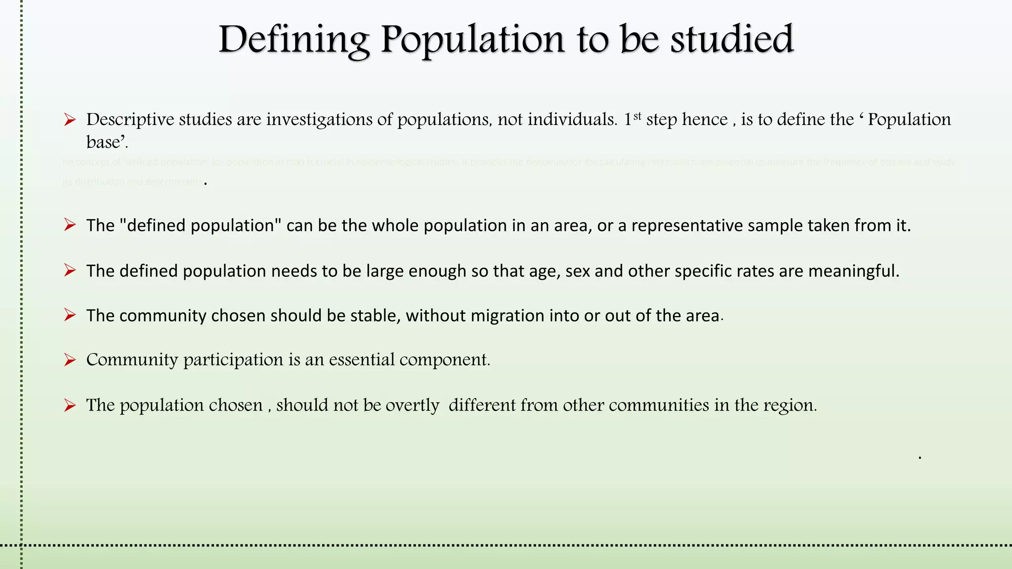 Defining Population to be studied
 Descriptive studies are investigations of populations, not individuals. 1st step hence , is to define the ‘ Population
base’.
he concept of 'defined population' (or population at risk) is crucial in epidemiological studies. It provides the denominator for calculating rates which are essential to measure the frequency of disease and study
its distribution and determinants.
 The "defined population" can be the whole population in an area, or a representative sample taken from it.
 The defined population needs to be large enough so that age, sex and other specific rates are meaningful.
 The community chosen should be stable, without migration into or out of the area.
 Community participation is an essential component.
 The population chosen , should not be overtly different from other communities in the region.
A health facility should be close enough to provide relatively easy access for patients requiring medical services.
 