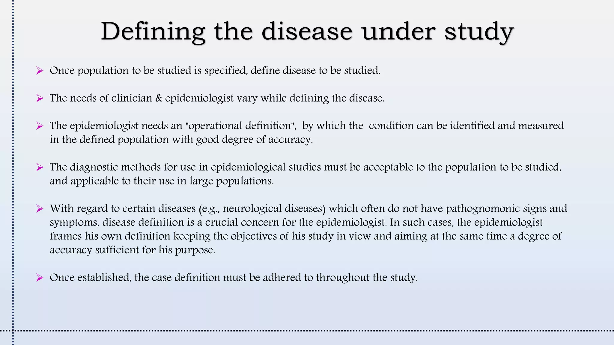 Defining the disease under study
 Once population to be studied is specified, define disease to be studied.
 The needs of clinician & epidemiologist vary while defining the disease.
 The epidemiologist needs an "operational definition", by which the condition can be identified and measured
in the defined population with good degree of accuracy.
 The diagnostic methods for use in epidemiological studies must be acceptable to the population to be studied,
and applicable to their use in large populations.
 With regard to certain diseases (e.g., neurological diseases) which often do not have pathognomonic signs and
symptoms, disease definition is a crucial concern for the epidemiologist. In such cases, the epidemiologist
frames his own definition keeping the objectives of his study in view and aiming at the same time a degree of
accuracy sufficient for his purpose.
 Once established, the case definition must be adhered to throughout the study.
 