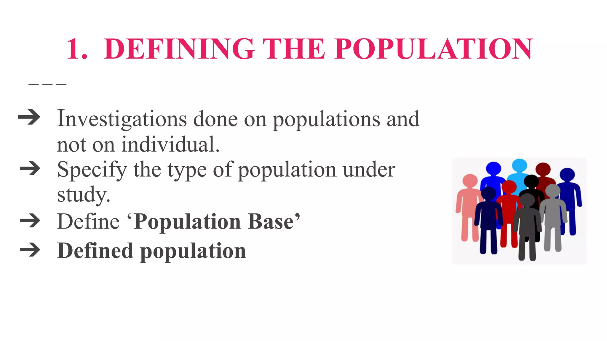 1. DEFINING THE POPULATION
➔ Investigations done on populations and
not on individual.
➔ Specify the type of population under
study.
➔ Define ‘Population Base’
➔ Defined population
 