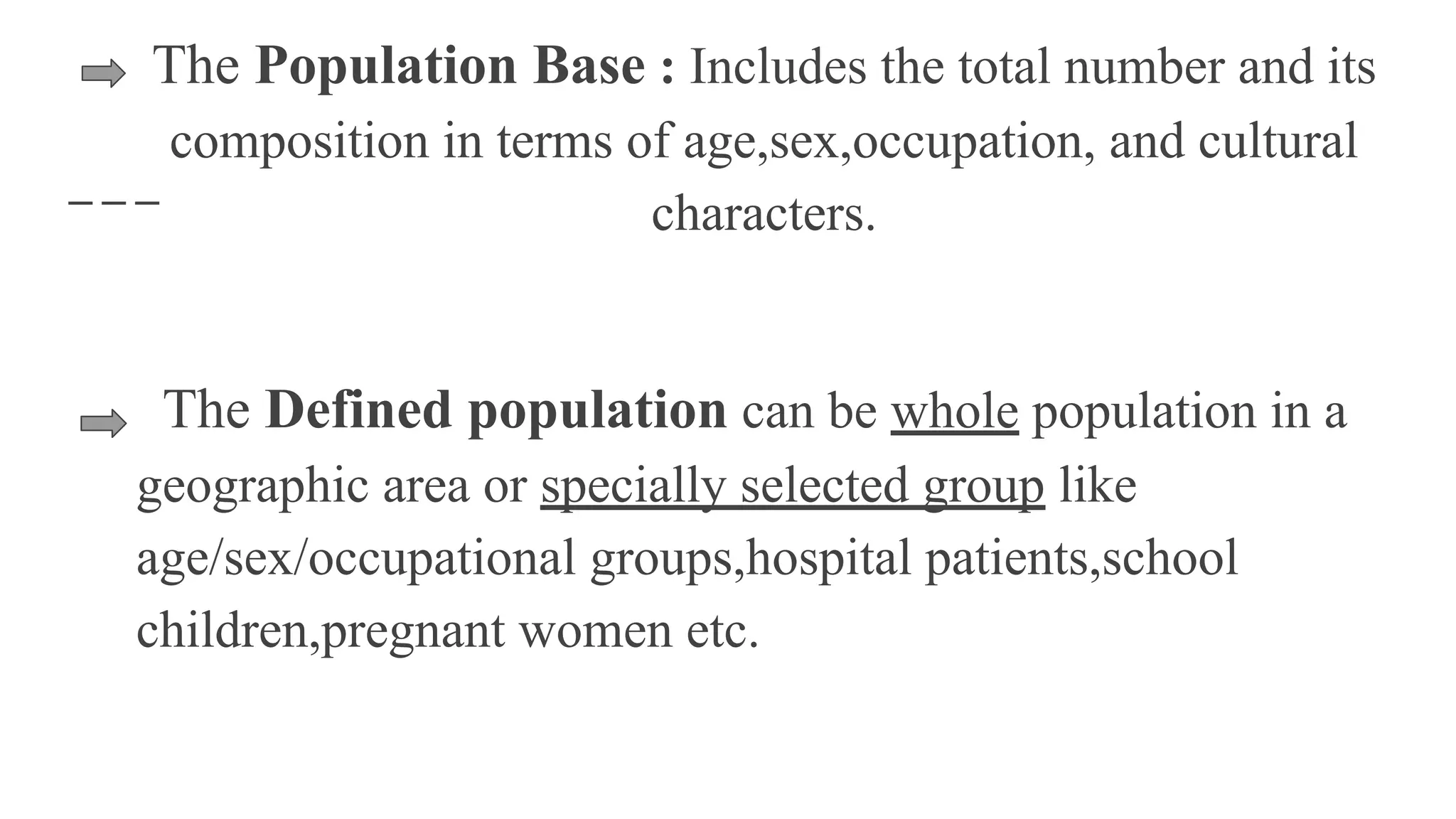 The Population Base : Includes the total number and its
composition in terms of age,sex,occupation, and cultural
characters.
The Defined population can be whole population in a
geographic area or specially selected group like
age/sex/occupational groups,hospital patients,school
children,pregnant women etc.
 