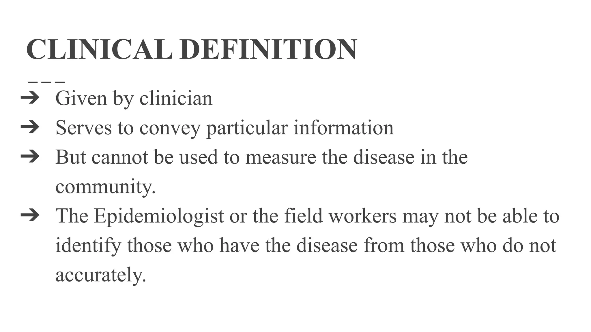 CLINICAL DEFINITION
➔ Given by clinician
➔ Serves to convey particular information
➔ But cannot be used to measure the disease in the
community.
➔ The Epidemiologist or the field workers may not be able to
identify those who have the disease from those who do not
accurately.
 