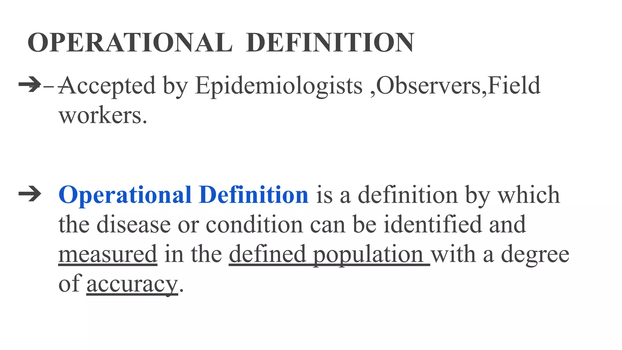 OPERATIONAL DEFINITION
➔ Accepted by Epidemiologists ,Observers,Field
workers.
➔ Operational Definition is a definition by which
the disease or condition can be identified and
measured in the defined population with a degree
of accuracy.
 