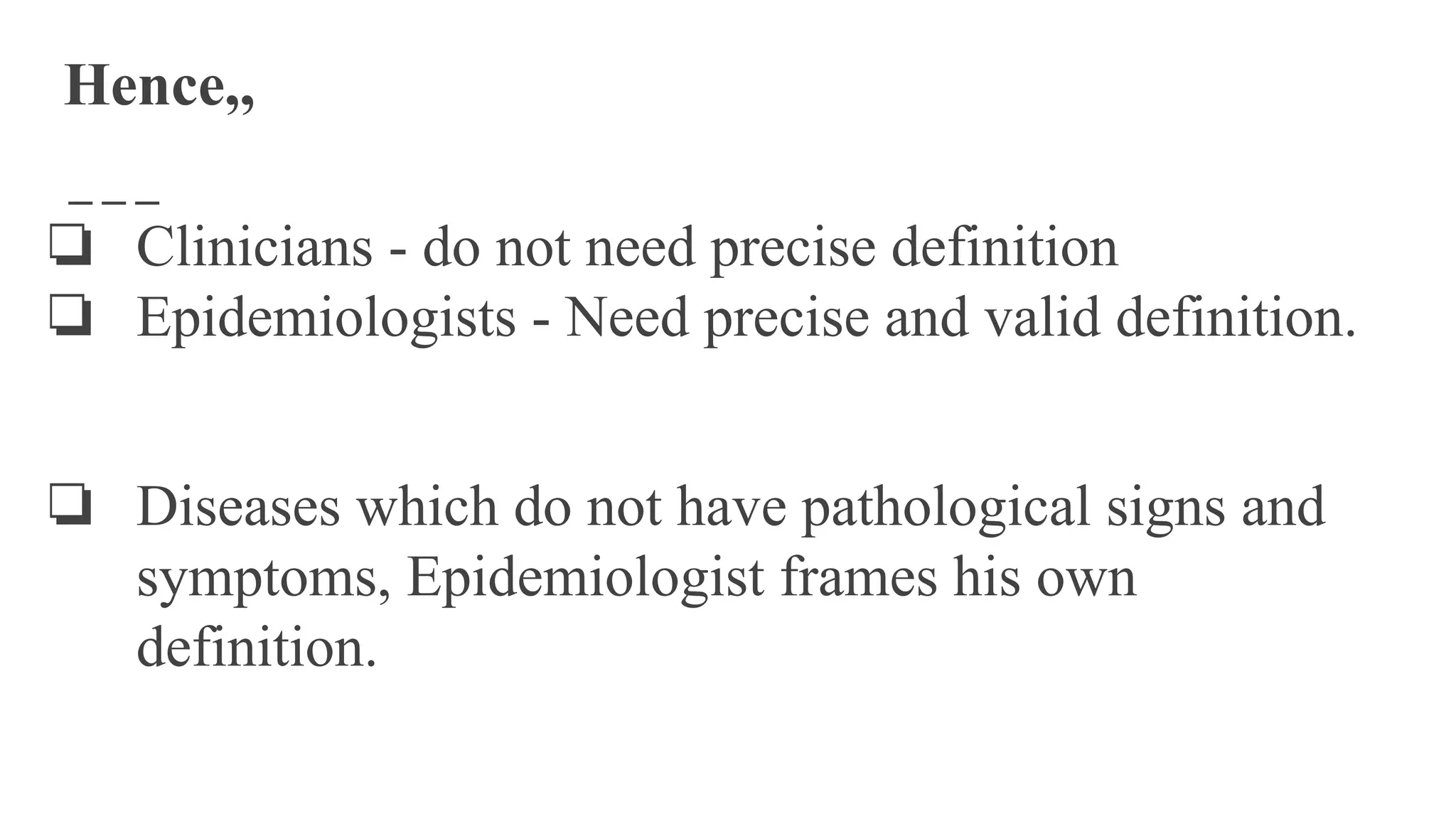 Hence,,
❏ Clinicians - do not need precise definition
❏ Epidemiologists - Need precise and valid definition.
❏ Diseases which do not have pathological signs and
symptoms, Epidemiologist frames his own
definition.
 