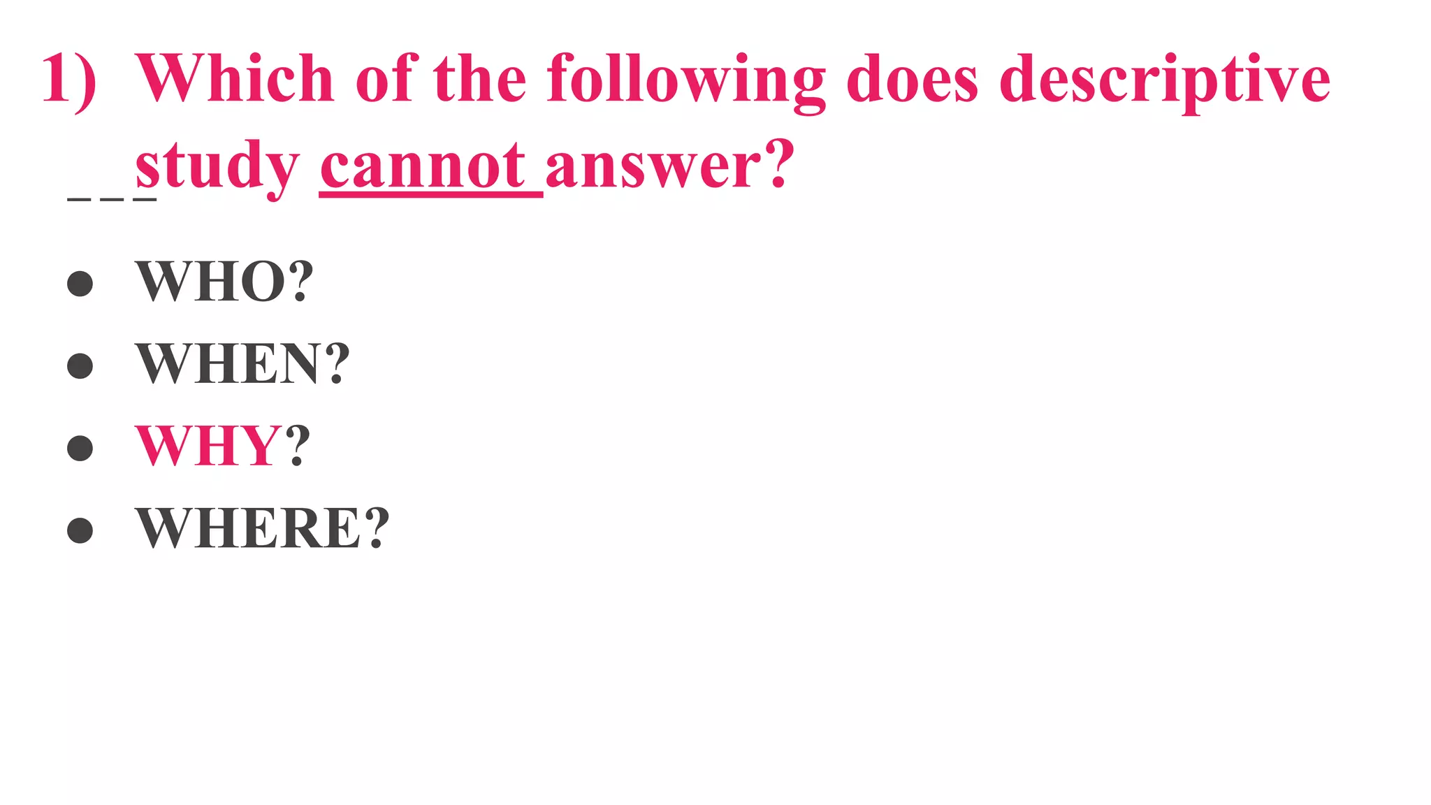 1) Which of the following does descriptive
study cannot answer?
● WHO?
● WHEN?
● WHY?
● WHERE?
 