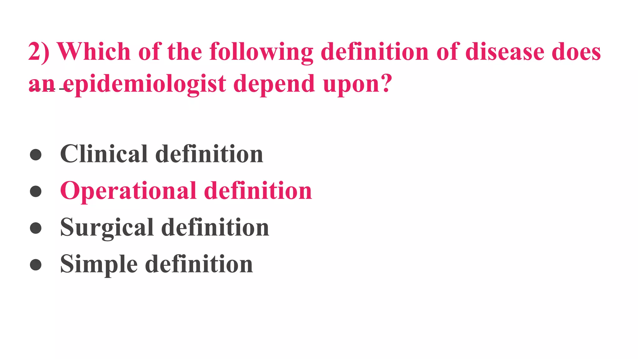 2) Which of the following definition of disease does
an epidemiologist depend upon?
● Clinical definition
● Operational definition
● Surgical definition
● Simple definition
 