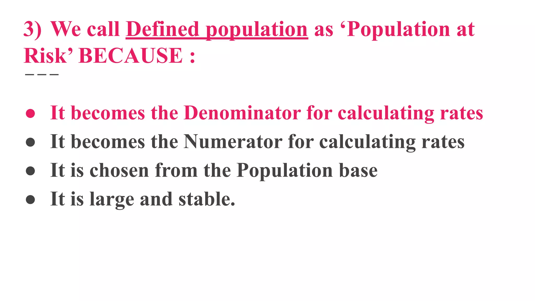 3) We call Defined population as ‘Population at
Risk’ BECAUSE :
● It becomes the Denominator for calculating rates
● It becomes the Numerator for calculating rates
● It is chosen from the Population base
● It is large and stable.
 