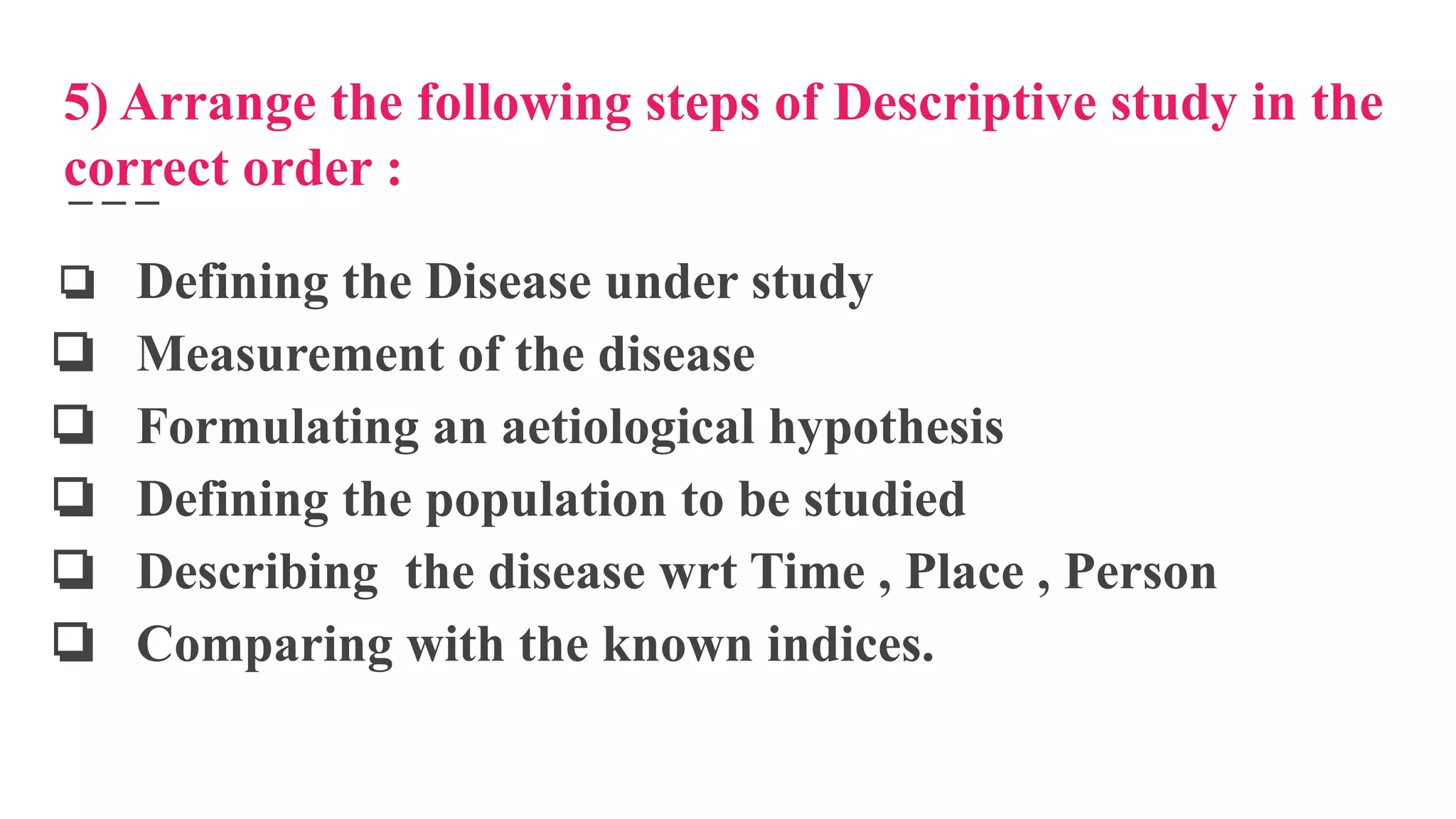 5) Arrange the following steps of Descriptive study in the
correct order :
❏ Defining the Disease under study
❏ Measurement of the disease
❏ Formulating an aetiological hypothesis
❏ Defining the population to be studied
❏ Describing the disease wrt Time , Place , Person
❏ Comparing with the known indices.
 