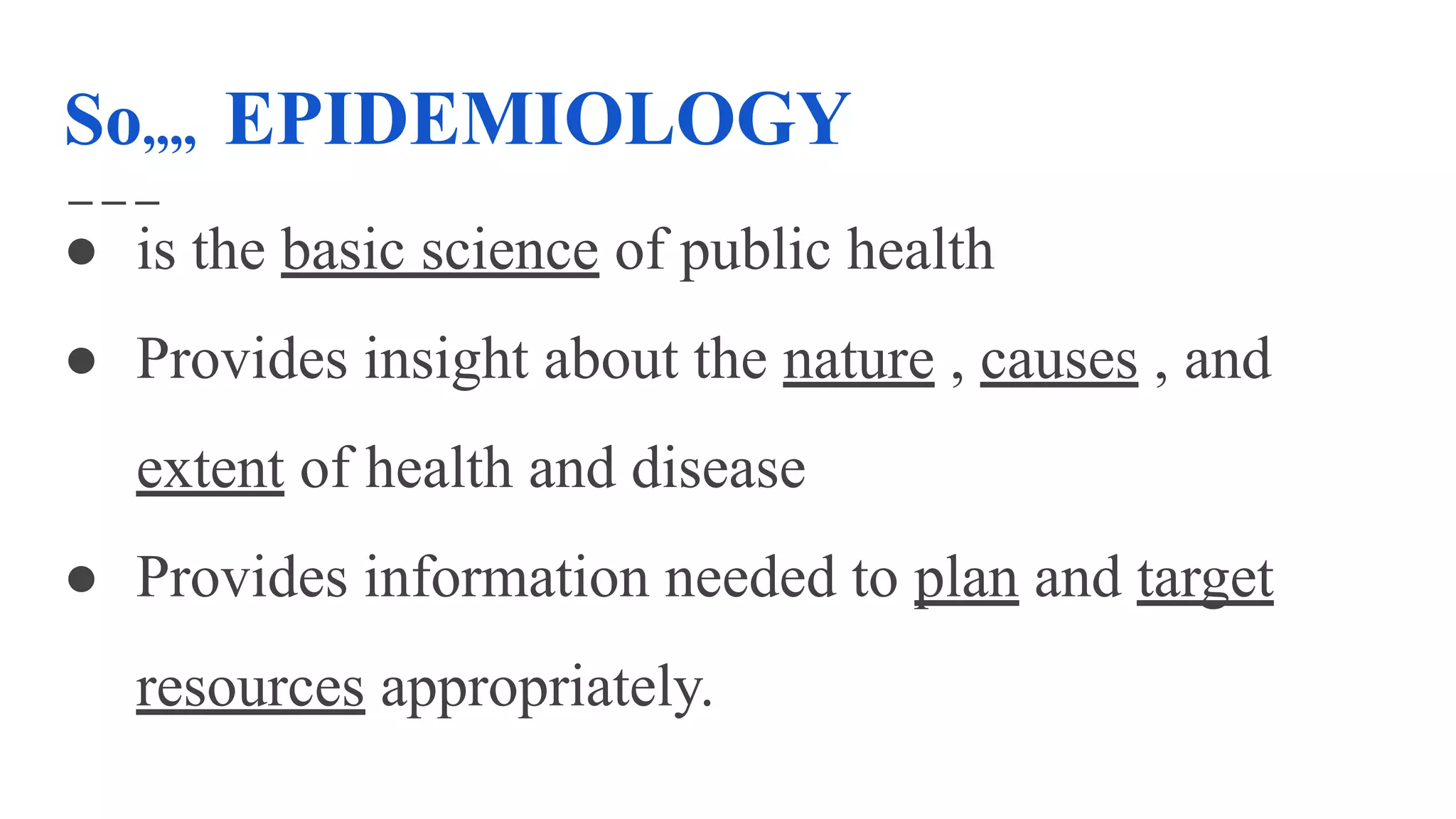 So,,,, EPIDEMIOLOGY
● is the basic science of public health
● Provides insight about the nature , causes , and
extent of health and disease
● Provides information needed to plan and target
resources appropriately.
 