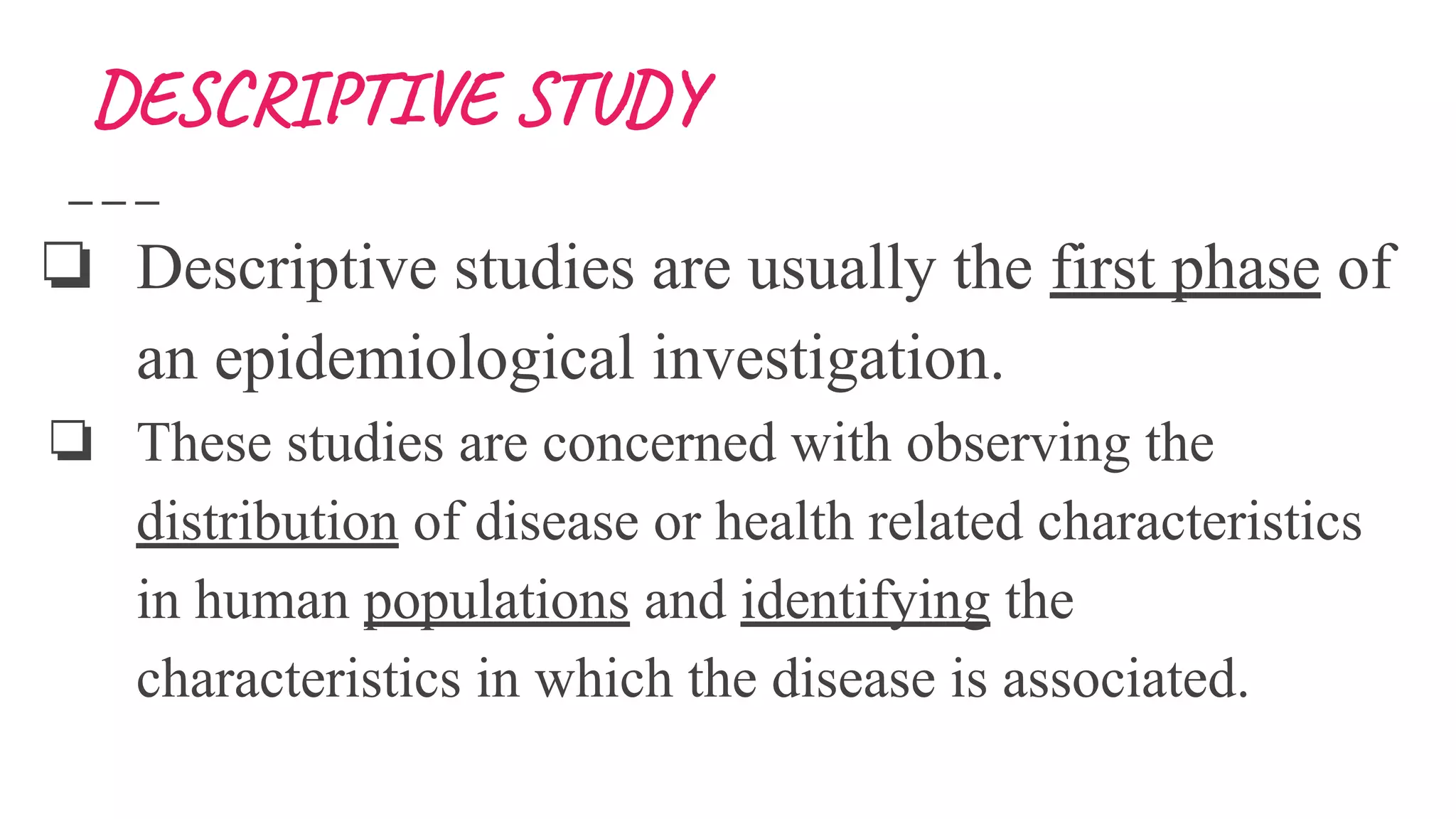 DESCRIPTIVE STUDY
❏ Descriptive studies are usually the first phase of
an epidemiological investigation.
❏ These studies are concerned with observing the
distribution of disease or health related characteristics
in human populations and identifying the
characteristics in which the disease is associated.
 